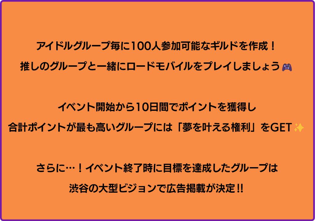 アイドルグループ毎に100人参加可能なギルドを作成！推しと一緒にロードモバイルをプレイしましょう！イベント開始から10日間でポイントを獲得し、合計ポイントが最も高いグループは「夢を叶える権利」をGET！さらに、イベント終了時に目標を達成したグループは渋谷の大型ビジョンで広告掲載が決定！