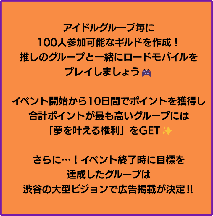 アイドルグループ毎に100人参加可能なギルドを作成！推しと一緒にロードモバイルをプレイしましょう！イベント開始から10日間でポイントを獲得し、合計ポイントが最も高いグループは「夢を叶える権利」をGET！さらに、イベント終了時に目標を達成したグループは渋谷の大型ビジョンで広告掲載が決定！